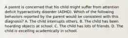 A parent is concerned that his child might suffer from attention deficit hyperactivity disorder (ADHD). Which of the following behaviors reported by the parent would be consistent with this diagnosis? A. The child interrupts others. B. The child has been hoarding objects at school. C. The child has lots of friends. D. The child is excelling academically in school.