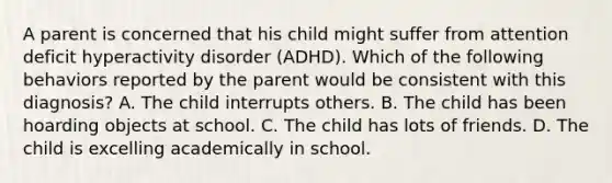 A parent is concerned that his child might suffer from attention deficit hyperactivity disorder (ADHD). Which of the following behaviors reported by the parent would be consistent with this diagnosis? A. The child interrupts others. B. The child has been hoarding objects at school. C. The child has lots of friends. D. The child is excelling academically in school.