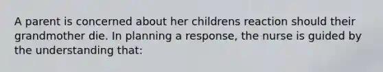 A parent is concerned about her childrens reaction should their grandmother die. In planning a response, the nurse is guided by the understanding that: