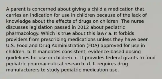 A parent is concerned about giving a child a medication that carries an indication for use in children because of the lack of knowledge about the effects of drugs on children. The nurse discusses legislation passed in 2012 about pediatric pharmacology. Which is true about this law? a. It forbids providers from prescribing medications unless they have been U.S. Food and Drug Administration (FDA) approved for use in children. b. It mandates consistent, evidence-based dosing guidelines for use in children. c. It provides federal grants to fund pediatric pharmaceutical research. d. It requires drug manufacturers to study pediatric medication use.