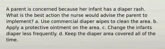 A parent is concerned because her infant has a diaper rash. What is the best action the nurse would advise the parent to implement? a. Use commercial diaper wipes to clean the area. b. Apply a protective ointment on the area. c. Change the infants diaper less frequently. d. Keep the diaper area covered all of the time.