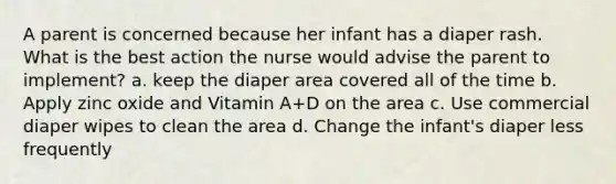 A parent is concerned because her infant has a diaper rash. What is the best action the nurse would advise the parent to implement? a. keep the diaper area covered all of the time b. Apply zinc oxide and Vitamin A+D on the area c. Use commercial diaper wipes to clean the area d. Change the infant's diaper less frequently