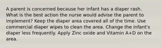 A parent is concerned because her infant has a diaper rash. What is the best action the nurse would advise the parent to implement? Keep the diaper area covered all of the time. Use commercial diaper wipes to clean the area. Change the infant's diaper less frequently. Apply Zinc oxide and Vitamin A+D on the area.