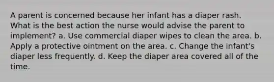 A parent is concerned because her infant has a diaper rash. What is the best action the nurse would advise the parent to implement? a. Use commercial diaper wipes to clean the area. b. Apply a protective ointment on the area. c. Change the infant's diaper less frequently. d. Keep the diaper area covered all of the time.