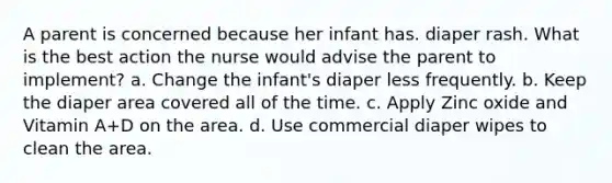 A parent is concerned because her infant has. diaper rash. What is the best action the nurse would advise the parent to implement? a. Change the infant's diaper less frequently. b. Keep the diaper area covered all of the time. c. Apply Zinc oxide and Vitamin A+D on the area. d. Use commercial diaper wipes to clean the area.