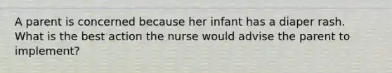 A parent is concerned because her infant has a diaper rash. What is the best action the nurse would advise the parent to implement?