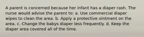 A parent is concerned because her infant has a diaper rash. The nurse would advise the parent to: a. Use commercial diaper wipes to clean the area. b. Apply a protective ointment on the area. c. Change the babys diaper less frequently. d. Keep the diaper area covered all of the time.