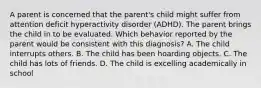 A parent is concerned that the parent's child might suffer from attention deficit hyperactivity disorder (ADHD). The parent brings the child in to be evaluated. Which behavior reported by the parent would be consistent with this diagnosis? A. The child interrupts others. B. The child has been hoarding objects. C. The child has lots of friends. D. The child is excelling academically in school