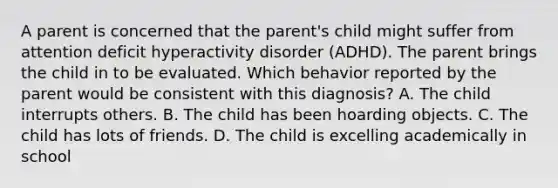 A parent is concerned that the parent's child might suffer from attention deficit hyperactivity disorder (ADHD). The parent brings the child in to be evaluated. Which behavior reported by the parent would be consistent with this diagnosis? A. The child interrupts others. B. The child has been hoarding objects. C. The child has lots of friends. D. The child is excelling academically in school