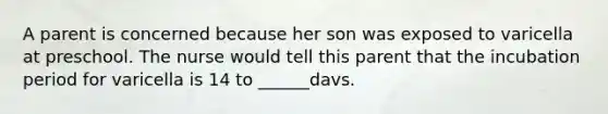 A parent is concerned because her son was exposed to varicella at preschool. The nurse would tell this parent that the incubation period for varicella is 14 to ______davs.