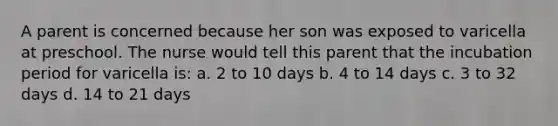 A parent is concerned because her son was exposed to varicella at preschool. The nurse would tell this parent that the incubation period for varicella is: a. 2 to 10 days b. 4 to 14 days c. 3 to 32 days d. 14 to 21 days