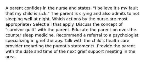 A parent confides in the nurse and states, "I believe it's my fault that my child is sick." The parent is crying and also admits to not sleeping well at night. Which actions by the nurse are most appropriate? Select all that apply. Discuss the concept of "survivor guilt" with the parent. Educate the parent on over-the-counter sleep medicine. Recommend a referral to a psychologist specializing in grief therapy. Talk with the child's health care provider regarding the parent's statements. Provide the parent with the date and time of the next grief support meeting in the area.