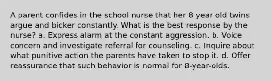 A parent confides in the school nurse that her 8-year-old twins argue and bicker constantly. What is the best response by the nurse? a. Express alarm at the constant aggression. b. Voice concern and investigate referral for counseling. c. Inquire about what punitive action the parents have taken to stop it. d. Offer reassurance that such behavior is normal for 8-year-olds.