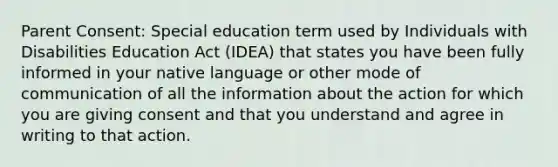 Parent Consent: Special education term used by Individuals with Disabilities Education Act (IDEA) that states you have been fully informed in your native language or other mode of communication of all the information about the action for which you are giving consent and that you understand and agree in writing to that action.