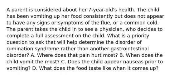 A parent is considered about her 7-year-old's health. The child has been vomiting up her food consistently but does not appear to have any signs or symptoms of the flue, or a common cold. The parent takes the child in to see a physician, who decides to complete a full assessment on the child. What is a priority question to ask that will help determine the disorder of rumination syndrome rather than another gastrointestinal disorder? A. Where does that pain hurt most? B. When does the child vomit the most? C. Does the child appear nauseas prior to vomiting? D. What does the food taste like when it comes up?