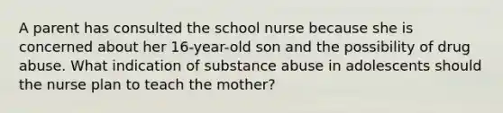 A parent has consulted the school nurse because she is concerned about her 16-year-old son and the possibility of drug abuse. What indication of substance abuse in adolescents should the nurse plan to teach the mother?