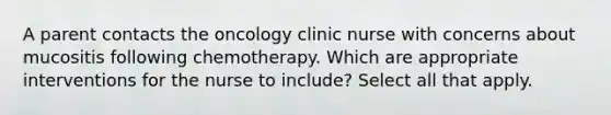 A parent contacts the oncology clinic nurse with concerns about mucositis following chemotherapy. Which are appropriate interventions for the nurse to include? Select all that apply.