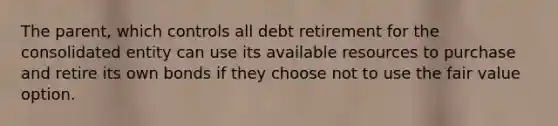 The parent, which controls all debt retirement for the consolidated entity can use its available resources to purchase and retire its own bonds if they choose not to use the fair value option.