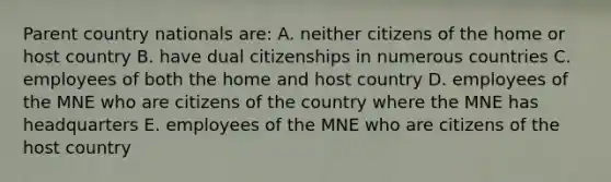 Parent country nationals are: A. neither citizens of the home or host country B. have dual citizenships in numerous countries C. employees of both the home and host country D. employees of the MNE who are citizens of the country where the MNE has headquarters E. employees of the MNE who are citizens of the host country