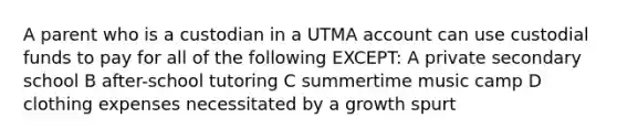 A parent who is a custodian in a UTMA account can use custodial funds to pay for all of the following EXCEPT: A private secondary school B after-school tutoring C summertime music camp D clothing expenses necessitated by a growth spurt