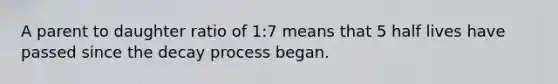 A parent to daughter ratio of 1:7 means that 5 half lives have passed since the decay process began.