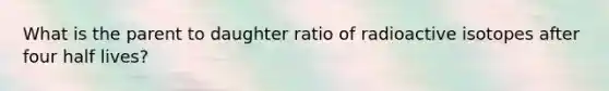 What is the parent to daughter ratio of radioactive isotopes after four half lives?