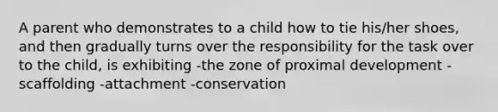 A parent who demonstrates to a child how to tie his/her shoes, and then gradually turns over the responsibility for the task over to the child, is exhibiting -the zone of proximal development -scaffolding -attachment -conservation