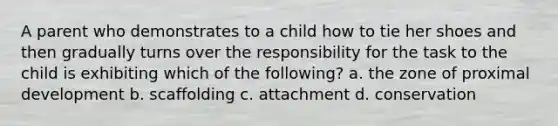 A parent who demonstrates to a child how to tie her shoes and then gradually turns over the responsibility for the task to the child is exhibiting which of the following? a. the zone of proximal development b. scaffolding c. attachment d. conservation