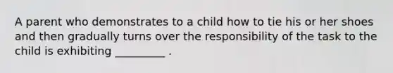 A parent who demonstrates to a child how to tie his or her shoes and then gradually turns over the responsibility of the task to the child is exhibiting _________ .