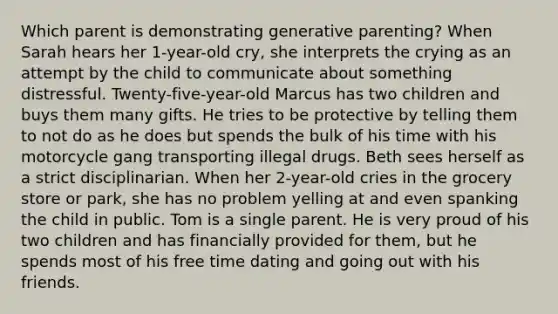 Which parent is demonstrating generative parenting? When Sarah hears her 1-year-old cry, she interprets the crying as an attempt by the child to communicate about something distressful. Twenty-five-year-old Marcus has two children and buys them many gifts. He tries to be protective by telling them to not do as he does but spends the bulk of his time with his motorcycle gang transporting illegal drugs. Beth sees herself as a strict disciplinarian. When her 2-year-old cries in the grocery store or park, she has no problem yelling at and even spanking the child in public. Tom is a single parent. He is very proud of his two children and has financially provided for them, but he spends most of his free time dating and going out with his friends.