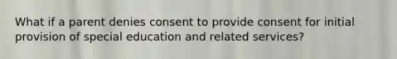 What if a parent denies consent to provide consent for initial provision of special education and related services?