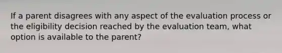 If a parent disagrees with any aspect of the evaluation process or the eligibility decision reached by the evaluation team, what option is available to the parent?