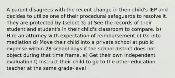 A parent disagrees with the recent change in their child's IEP and decides to utilize one of their procedural safeguards to resolve it. They are protected by (select 3) a) See the records of their student and student's in their child's classroom to compare. b) Hire an attorney with expectation of reimbursement c) Go into mediation d) Move their child into a private school at public expense within 28 school days if the school district does not object during that time frame. e) Get their own independent evaluation f) Instruct their child to go to the other education teacher at the same grade-level