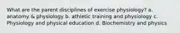 What are the parent disciplines of exercise physiology? a. anatomy & physiology b. athletic training and physiology c. Physiology and physical education d. Biochemistry and physics