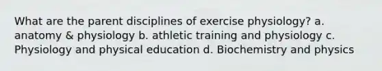 What are the parent disciplines of exercise physiology? a. anatomy & physiology b. athletic training and physiology c. Physiology and physical education d. Biochemistry and physics