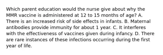 Which parent education would the nurse give about why the MMR vaccine is administered at 12 to 15 months of age? A. There is an increased risk of side effects in infants. B. Maternal antibodies provide immunity for about 1 year. C. It interferes with the effectiveness of vaccines given during infancy. D. There are rare instances of these infections occurring during the first year of life.