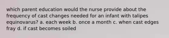 which parent education would the nurse provide about the frequency of cast changes needed for an infant with talipes equinovarus? a. each week b. once a month c. when cast edges fray d. if cast becomes soiled