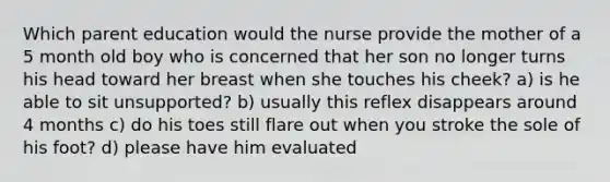 Which parent education would the nurse provide the mother of a 5 month old boy who is concerned that her son no longer turns his head toward her breast when she touches his cheek? a) is he able to sit unsupported? b) usually this reflex disappears around 4 months c) do his toes still flare out when you stroke the sole of his foot? d) please have him evaluated