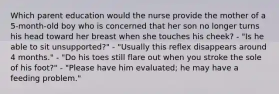 Which parent education would the nurse provide the mother of a 5-month-old boy who is concerned that her son no longer turns his head toward her breast when she touches his cheek? - "Is he able to sit unsupported?" - "Usually this reflex disappears around 4 months." - "Do his toes still flare out when you stroke the sole of his foot?" - "Please have him evaluated; he may have a feeding problem."