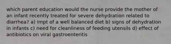 which parent education would the nurse provide the mother of an infant recently treated for severe dehydration related to diarrhea? a) impt of a well balanced diet b) signs of dehydration in infants c) need for cleanliness of feeding utensils d) effect of antibiotics on viral gastroenteritis