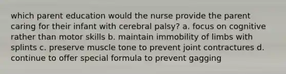 which parent education would the nurse provide the parent caring for their infant with cerebral palsy? a. focus on cognitive rather than motor skills b. maintain immobility of limbs with splints c. preserve muscle tone to prevent joint contractures d. continue to offer special formula to prevent gagging