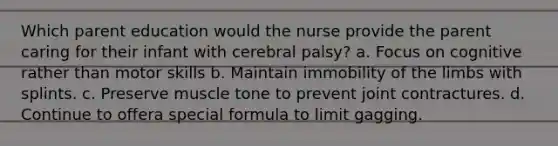 Which parent education would the nurse provide the parent caring for their infant with cerebral palsy? a. Focus on cognitive rather than motor skills b. Maintain immobility of the limbs with splints. c. Preserve muscle tone to prevent joint contractures. d. Continue to offera special formula to limit gagging.