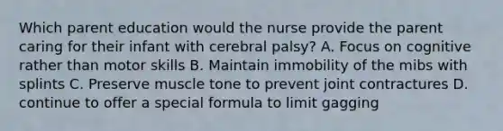 Which parent education would the nurse provide the parent caring for their infant with cerebral palsy? A. Focus on cognitive rather than motor skills B. Maintain immobility of the mibs with splints C. Preserve muscle tone to prevent joint contractures D. continue to offer a special formula to limit gagging