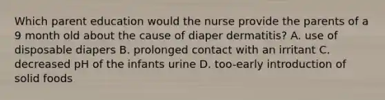 Which parent education would the nurse provide the parents of a 9 month old about the cause of diaper dermatitis? A. use of disposable diapers B. prolonged contact with an irritant C. decreased pH of the infants urine D. too-early introduction of solid foods