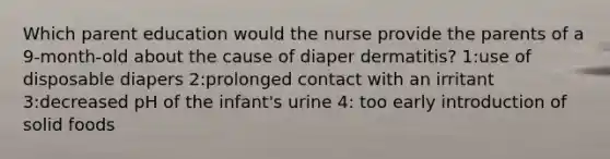 Which parent education would the nurse provide the parents of a 9-month-old about the cause of diaper dermatitis? 1:use of disposable diapers 2:prolonged contact with an irritant 3:decreased pH of the infant's urine 4: too early introduction of solid foods