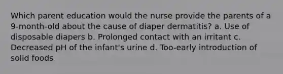 Which parent education would the nurse provide the parents of a 9-month-old about the cause of diaper dermatitis? a. Use of disposable diapers b. Prolonged contact with an irritant c. Decreased pH of the infant's urine d. Too-early introduction of solid foods