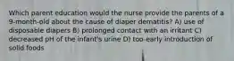 Which parent education would the nurse provide the parents of a 9-month-old about the cause of diaper dematitis? A) use of disposable diapers B) prolonged contact with an irritant C) decreased pH of the infant's urine D) too-early introduction of solid foods