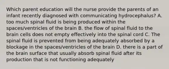 Which parent education will the nurse provide the parents of an infant recently diagnosed with communicating hydrocephalus? A. too much spinal fluid is being produced within the spaces/ventricles of the brain B. the flow of spinal fluid to the brain cells does not empty effectively into the spinal cord C. The spinal fluid is prevented from being adequately absorbed by a blockage in the spaces/ventricles of the brain D. there is a part of the brain surface that usually absorb spinal fluid after its production that is not functioning adequately