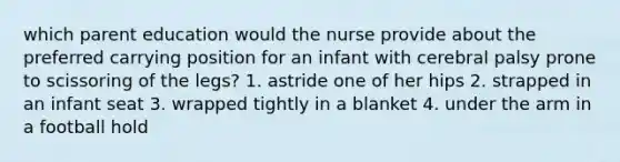 which parent education would the nurse provide about the preferred carrying position for an infant with cerebral palsy prone to scissoring of the legs? 1. astride one of her hips 2. strapped in an infant seat 3. wrapped tightly in a blanket 4. under the arm in a football hold