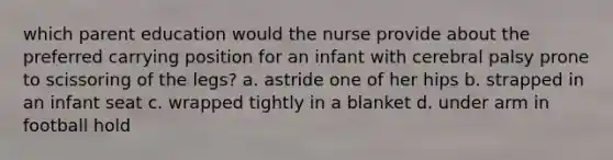 which parent education would the nurse provide about the preferred carrying position for an infant with cerebral palsy prone to scissoring of the legs? a. astride one of her hips b. strapped in an infant seat c. wrapped tightly in a blanket d. under arm in football hold